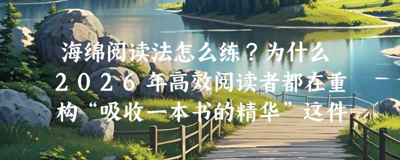 海绵阅读法怎么练？为什么2026年高效阅读者都在重构“吸收一本书的精华”这件事？