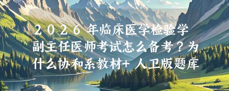 2026年临床医学检验学副主任医师考试怎么备考？为什么协和系教材+人卫版题库成新阶段主流组合？