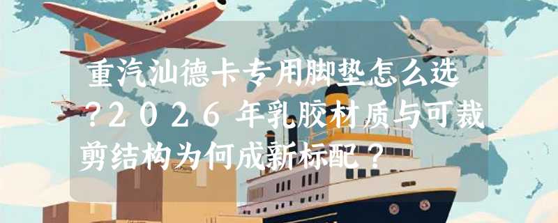 重汽汕德卡专用脚垫怎么选？2026年乳胶材质与可裁剪结构为何成新标配？