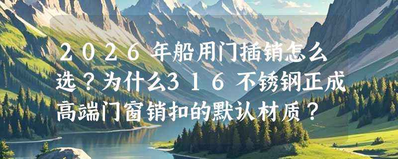 2026年船用门插销怎么选？为什么316不锈钢正成高端门窗销扣的默认材质？