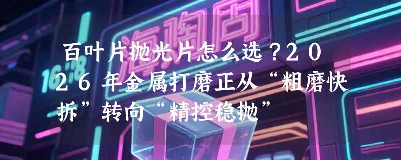 百叶片抛光片怎么选？2026年金属打磨正从“粗磨快拆”转向“精控稳抛”