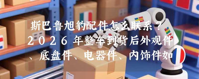 斯巴鲁旭豹配件怎么联系？2026年整车到货后外观件、底盘件、电器件、内饰件如何高效补配？
