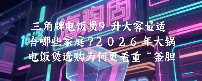 三角牌电饭煲9升大容量适合哪些家庭？2026年大锅电饭煲选购为何更看重“釜胆+智能预约”组合？