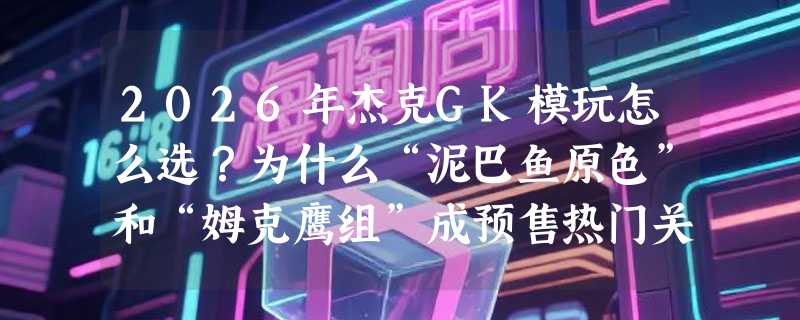 2026年杰克GK模玩怎么选？为什么“泥巴鱼原色”和“姆克鹰组”成预售热门关键词？