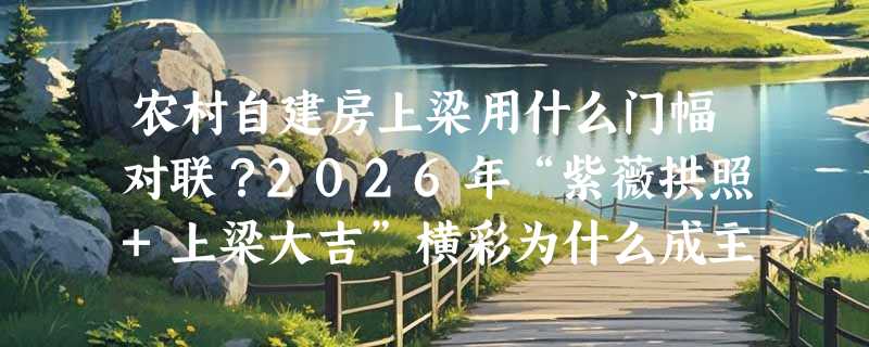 农村自建房上梁用什么门幅对联？2026年“紫薇拱照+上梁大吉”横彩为什么成主流？