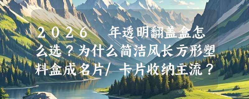2026 年透明翻盖盒怎么选？为什么简洁风长方形塑料盒成名片/卡片收纳主流？