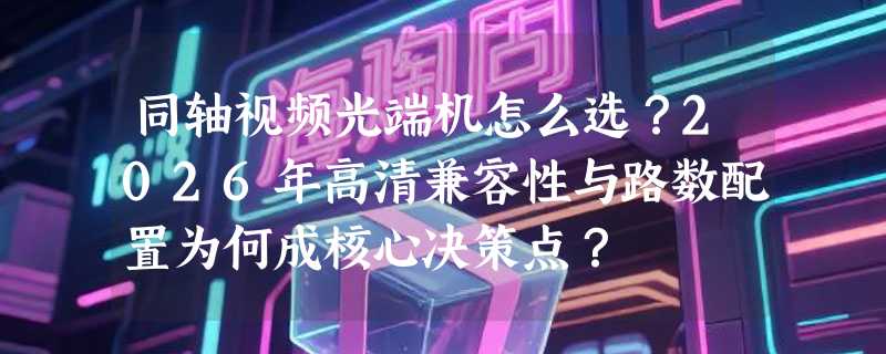 同轴视频光端机怎么选？2026年高清兼容性与路数配置为何成核心决策点？