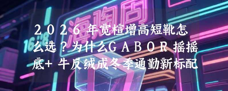 2026年宽楦增高短靴怎么选？为什么GABOR摇摇底+牛反绒成冬季通勤新标配？