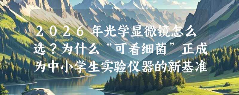 2026年光学显微镜怎么选？为什么“可看细菌”正成为中小学生实验仪器的新基准？