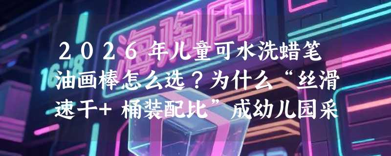 2026年儿童可水洗蜡笔油画棒怎么选？为什么“丝滑速干+桶装配比”成幼儿园采购新基准？