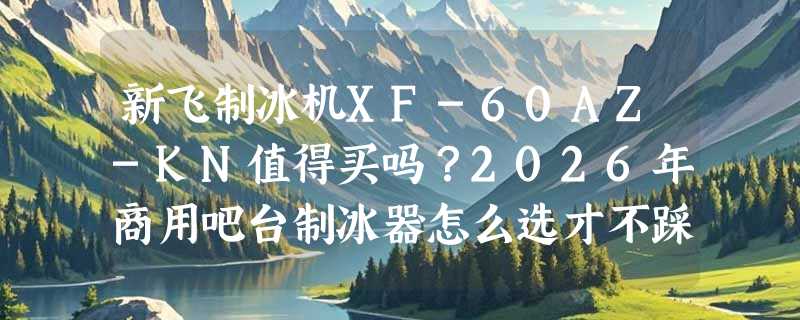 新飞制冰机XF-60AZ-KN值得买吗？2026年商用吧台制冰器怎么选才不踩坑？