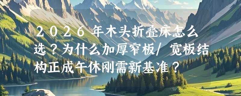 2026年木头折叠床怎么选？为什么加厚窄板/宽板结构正成午休刚需新基准？