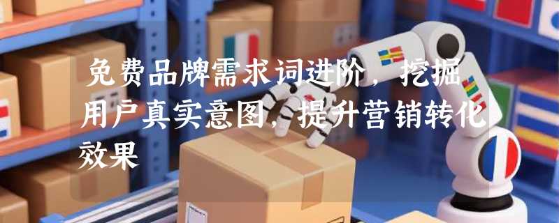 免费品牌需求词进阶，挖掘用户真实意图，提升营销转化效果