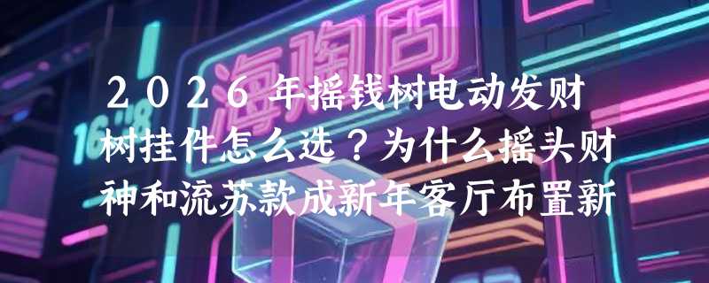 2026年摇钱树电动发财树挂件怎么选？为什么摇头财神和流苏款成新年客厅布置新标配？
