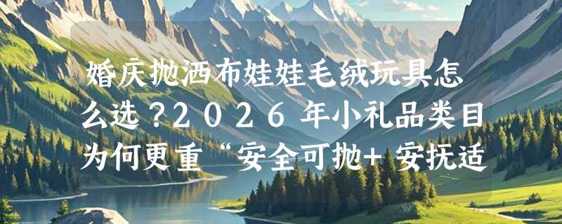 婚庆抛洒布娃娃毛绒玩具怎么选？2026年小礼品类目为何更重“安全可抛+安抚适配”？
