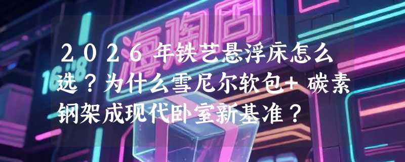 2026年铁艺悬浮床怎么选？为什么雪尼尔软包+碳素钢架成现代卧室新基准？