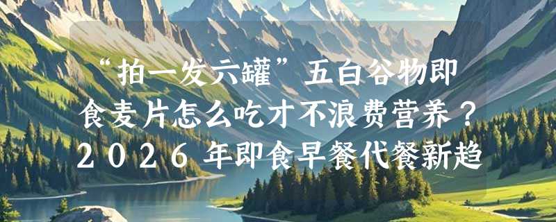 “拍一发六罐”五白谷物即食麦片怎么吃才不浪费营养？2026年即食早餐代餐新趋势来了