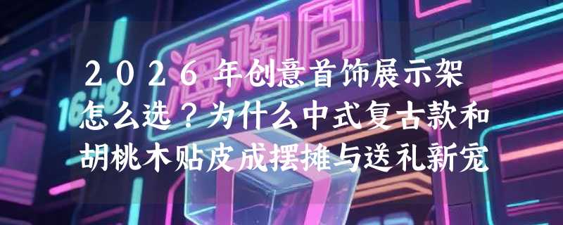2026年创意首饰展示架怎么选？为什么中式复古款和胡桃木贴皮成摆摊与送礼新宠？