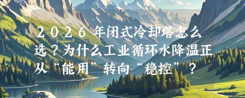 2026年闭式冷却塔怎么选？为什么工业循环水降温正从“能用”转向“稳控”？
