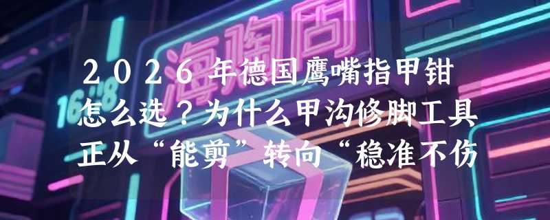 2026年德国鹰嘴指甲钳怎么选？为什么甲沟修脚工具正从“能剪”转向“稳准不伤”？