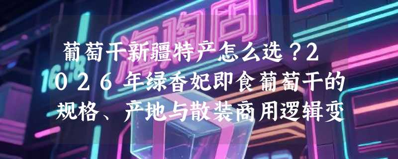 葡萄干新疆特产怎么选？2026年绿香妃即食葡萄干的规格、产地与散装商用逻辑变了
