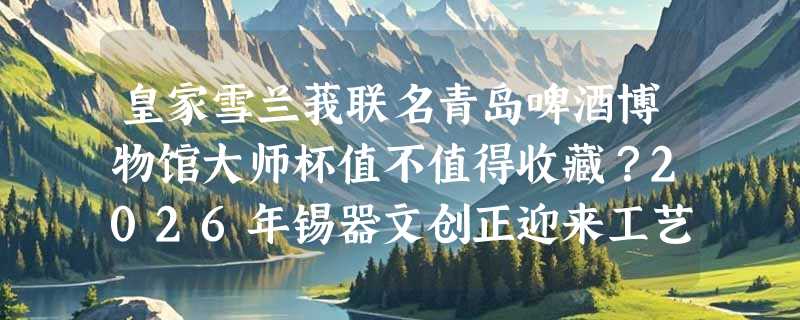 皇家雪兰莪联名青岛啤酒博物馆大师杯值不值得收藏？2026年锡器文创正迎来工艺价值重估期