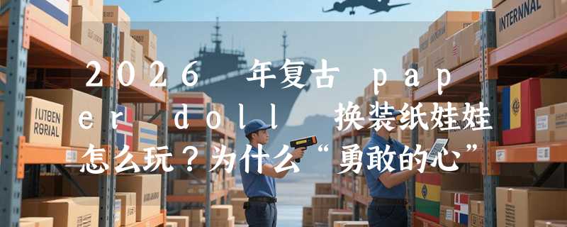 2026 年复古 paper doll 换装纸娃娃怎么玩？为什么“勇敢的心”主题正成手作圈新经典？