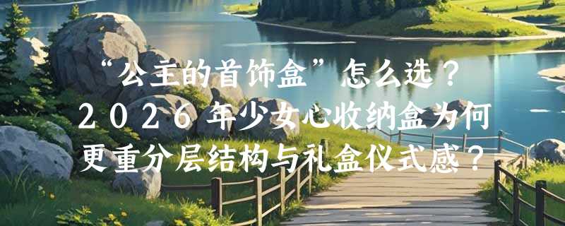 “公主的首饰盒”怎么选？2026年少女心收纳盒为何更重分层结构与礼盒仪式感？
