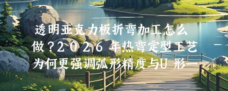 透明亚克力板折弯加工怎么做？2026年热弯定型工艺为何更强调弧形精度与U形一致性？