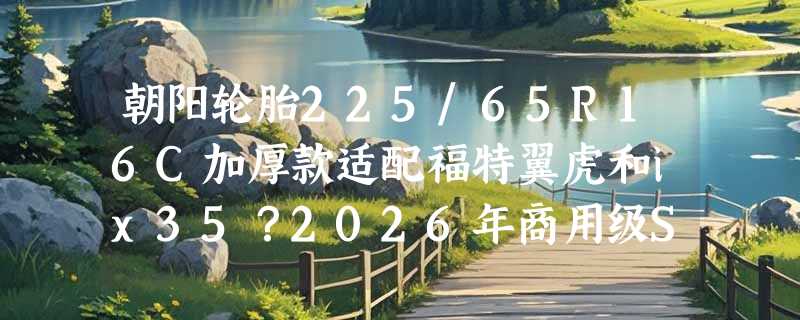 朝阳轮胎225/65R16C加厚款适配福特翼虎和ix35？2026年商用级SUV轮胎选型关键在哪儿？