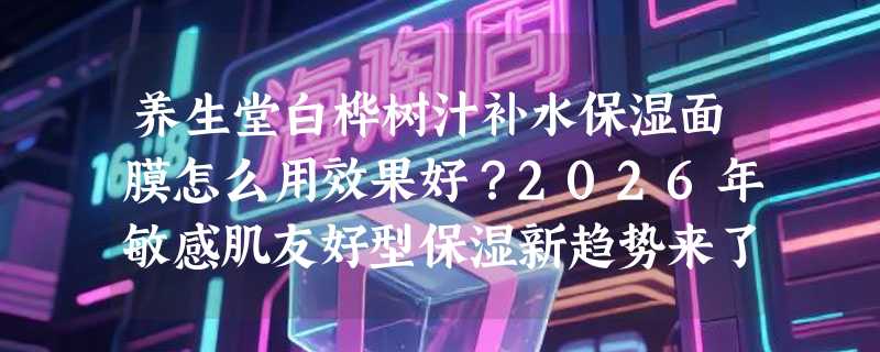 养生堂白桦树汁补水保湿面膜怎么用效果好？2026年敏感肌友好型保湿新趋势来了