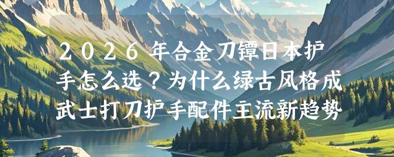 2026年合金刀镡日本护手怎么选？为什么绿古风格成武士打刀护手配件主流新趋势？