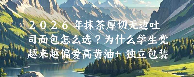 2026年抹茶厚切无边吐司面包怎么选？为什么学生党越来越偏爱高黄油+独立包装的早餐吐司？