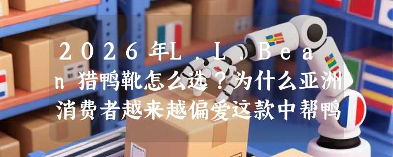 2026年L.L.Bean猎鸭靴怎么选？为什么亚洲消费者越来越偏爱这款中帮鸭嘴靴？