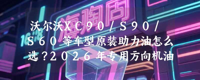沃尔沃XC90/S90/S60等车型原装助力油怎么选？2026年专用方向机油为何强调“原厂认证”？