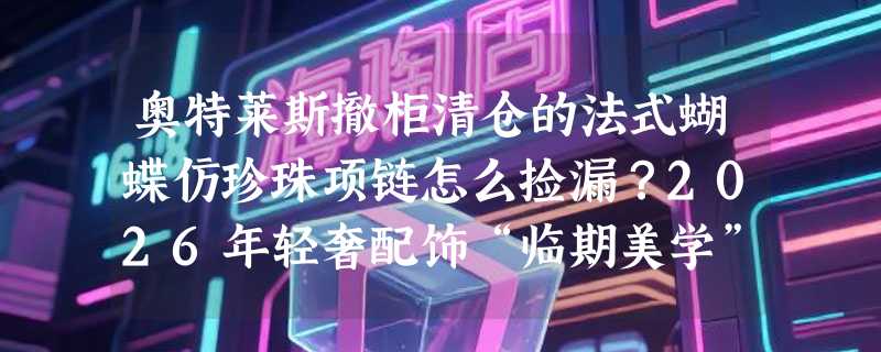 奥特莱斯撤柜清仓的法式蝴蝶仿珍珠项链怎么捡漏？2026年轻奢配饰“临期美学”正兴起