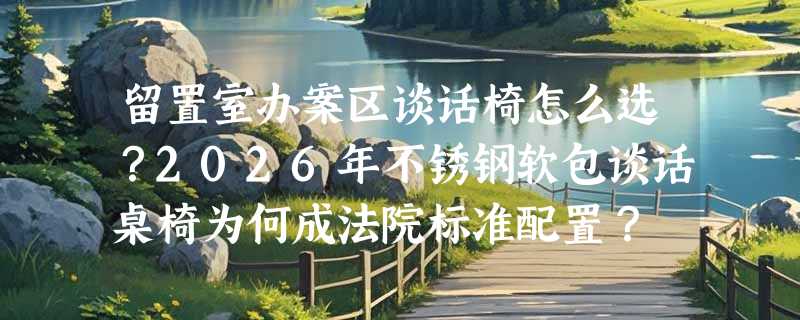 留置室办案区谈话椅怎么选？2026年不锈钢软包谈话桌椅为何成法院标准配置？