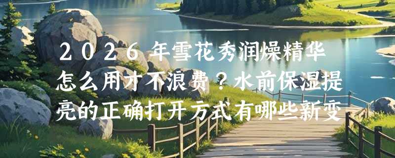 2026年雪花秀润燥精华怎么用才不浪费？水前保湿提亮的正确打开方式有哪些新变化？