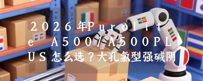 2026年Purolite A500/A500PLUS怎么选？大孔氯型强碱阴离子交换树脂的实操要点有哪些？