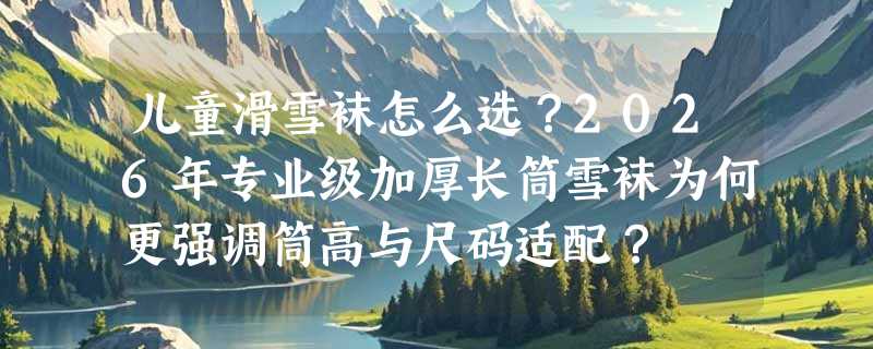 儿童滑雪袜怎么选？2026年专业级加厚长筒雪袜为何更强调筒高与尺码适配？