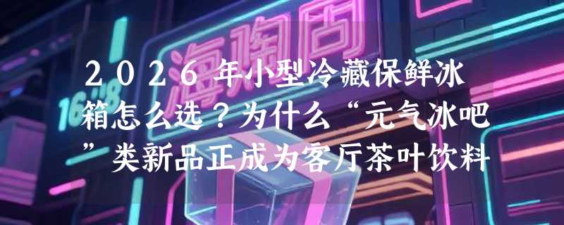 2026年小型冷藏保鲜冰箱怎么选？为什么“元气冰吧”类新品正成为客厅茶叶饮料柜新主力？