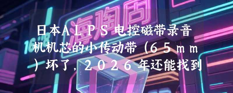 日本ALPS电控磁带录音机机芯的小传动带（65mm）坏了，2026年还能找到原配吗？