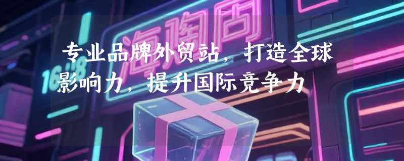 专业品牌外贸站，打造全球影响力，提升国际竞争力
