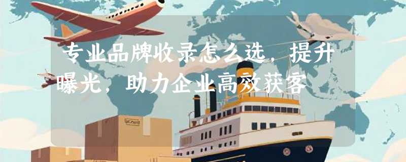 专业品牌收录怎么选，提升曝光，助力企业高效获客