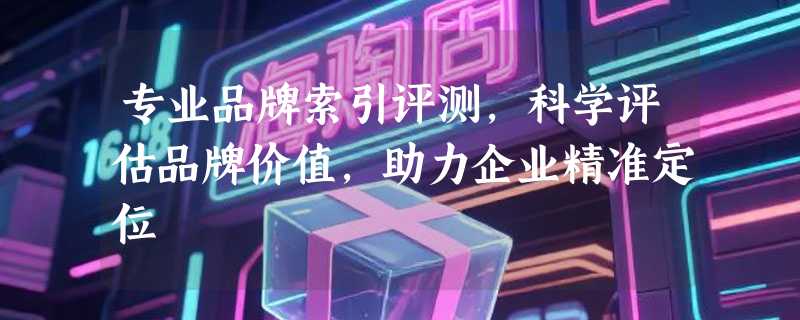 专业品牌索引评测，科学评估品牌价值，助力企业精准定位