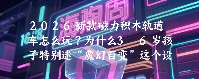 2026新款磁力积木轨道车怎么玩？为什么3–6岁孩子特别迷“魔幻百变”这个设计？