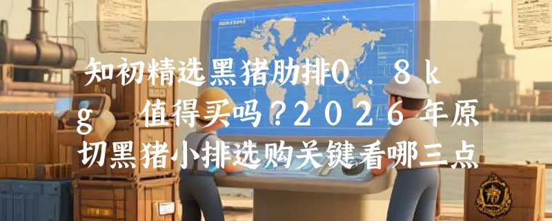 知初精选黑猪肋排0.8kg 值得买吗？2026年原切黑猪小排选购关键看哪三点？