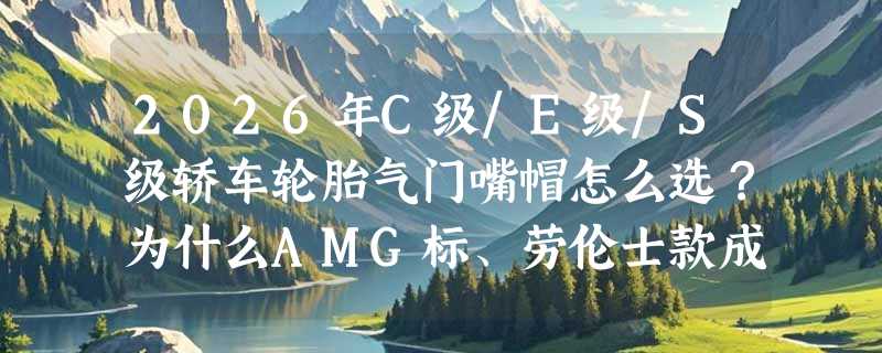 2026年C级/E级/S级轿车轮胎气门嘴帽怎么选？为什么AMG标、劳伦士款成GLE/GLK车主改装首选？