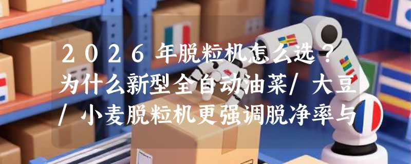 2026年脱粒机怎么选？为什么新型全自动油菜/大豆/小麦脱粒机更强调脱净率与安全防护？