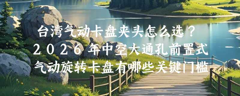 台湾气动卡盘夹头怎么选？2026年中空大通孔前置式气动旋转卡盘有哪些关键门槛？